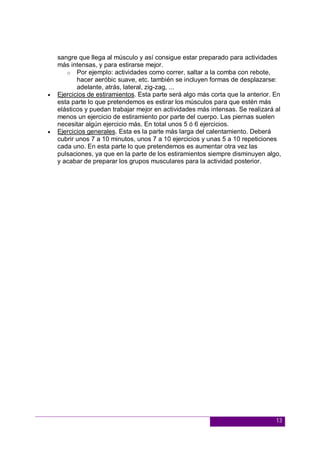 13
sangre que llega al músculo y así consigue estar preparado para actividades
más intensas, y para estirarse mejor.
o Por ejemplo: actividades como correr, saltar a la comba con rebote,
hacer aeróbic suave, etc. también se incluyen formas de desplazarse:
adelante, atrás, lateral, zig-zag, ...
 Ejercicios de estiramientos. Esta parte será algo más corta que la anterior. En
esta parte lo que pretendemos es estirar los músculos para que estén más
elásticos y puedan trabajar mejor en actividades más intensas. Se realizará al
menos un ejercicio de estiramiento por parte del cuerpo. Las piernas suelen
necesitar algún ejercicio más. En total unos 5 ó 6 ejercicios.
 Ejercicios generales. Esta es la parte más larga del calentamiento. Deberá
cubrir unos 7 a 10 minutos, unos 7 a 10 ejercicios y unas 5 a 10 repeticiones
cada uno. En esta parte lo que pretendemos es aumentar otra vez las
pulsaciones, ya que en la parte de los estiramientos siempre disminuyen algo,
y acabar de preparar los grupos musculares para la actividad posterior.
 