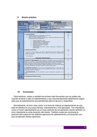 14
9. Sesión práctica.
10. Conclusión.
Para terminar, vamos a señalar los errores más frecuentes que se suelen dar
cuando se lleva a cabo el calentamiento y que recomendaciones deberíamos seguir
para que el calentamiento sea beneficioso para el alumno o deportista.
Normalmente, el error más común a la hora de realizar el calentamiento es que
éste se efectúa en muy poco tiempo, intensamente y mal ejecutado. Tan importante
como un buen calentamiento es un buen período de recuperación siendo también un
error importante la corta duración del mismo. También suele ser incorrecta la
posición del cuerpo en los distintos ejercicios de calentamiento y el desorden con
que se ejecutan dichos ejercicios.
 