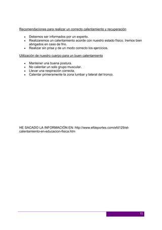 15
Recomendaciones para realizar un correcto calentamiento y recuperación
 Debemos ser informados por un experto.
 Realizaremos un calentamiento acorde con nuestro estado físico. Iremos bien
abrigados en caso de frío.
 Realizar sin prisa y de un modo correcto los ejercicios.
Utilización de nuestro cuerpo para un buen calentamiento
 Mantener una buena postura.
 No calentar un solo grupo muscular.
 Llevar una respiración correcta.
 Calentar primeramente la zona lumbar y lateral del tronco.
HE SACADO LA INFORMACIÓN EN: http://www.efdeportes.com/efd129/el-
calentamiento-en-educacion-fisica.htm
 