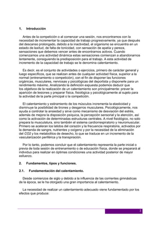 3
1. Introducción
Antes de la competición o al comenzar una sesión, nos encontramos con la
necesidad de incrementar la capacidad de trabajo progresivamente, ya que después
del descanso prolongado, debido a la inactividad, el organismo se encuentra en un
estado de laxitud, de falta de tonicidad, con sensación de apatía y pereza,
sensaciones que debemos vencer antes de encontrarnos activos. Cuando
comenzamos una actividad dinámica estas sensaciones comienzan a abandonarnos
lentamente, consiguiendo la predisposición para el trabajo. A esta actividad de
incremento de la capacidad de trabajo se le denomina calentamiento.
Es decir, es el conjunto de actividades o ejercicios, primero de carácter general y
luego específicos, que se realizan antes de cualquier actividad física, superior a la
normal (entrenamiento o competición), con el fin de disponer las funciones
orgánicas, musculares, nerviosas y psicológicas del deportista y disponerle para un
rendimiento máximo. Analizando la definición expuesta podemos deducir que
los objetivos de la realización de un calentamiento son principalmente: prever la
aparición de lesiones y preparar física, fisiológica y psicológicamente al sujeto para
la actividad de la parte principal o la competición.
El calentamiento y estiramiento de los músculos incrementa la elasticidad y
disminuye la posibilidad de tirones y desgarros musculares. Psicológicamente, nos
ayuda a controlar la ansiedad y sirve como mecanismo de desviación del estrés,
además de mejora la disposición psíquica, la percepción sensorial y la atención, así
como la activación de determinadas estructuras centrales. A nivel fisiológico, no solo
prepara la musculatura, sino también el sistema cardiorrespiratorio y neuromuscular.
Primero se aceleran los latidos del corazón y la frecuencia respiratoria, activados por
la demanda de sangre, nutrientes y oxígeno y por la necesidad de la eliminación
del CO2 y los metabolitos de desecho, lo que se traduce en un incremento de la
vascularización periférica y la transpiración.
Por lo tanto, podemos concluir que el calentamiento representa la parte inicial o
previa de toda sesión de entrenamiento o de educación física, donde se preparará al
individuo para realizar en óptimas condiciones una actividad posterior de mayor
esfuerzo.
2. Fundamentos, tipos y funciones.
2.1. Fundamentación del calentamiento.
Desde comienzos de siglo y debido a la influencia de las corrientes gimnásticas
de la época, se le ha otorgado una gran importancia al calentamiento.
La necesidad de realizar un calentamiento adecuado viene fundamentado por los
efectos que produce:
 