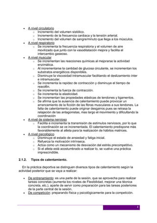 4
 A nivel circulatorio
o Incremento del volumen sistólico.
o Incremento de la frecuencia cardiaca y la tensión arterial.
o Incremento del volumen de sangre/minuto que llega a los músculos.
 A nivel respiratorio
o Se incrementa la frecuencia respiratoria y el volumen de aire
movilizado que junto con la vasodilatación mejora y facilita el
intercambio gaseoso.
 A nivel muscular
o Se incrementan las reacciones químicas al mejorarse la actividad
enzimática.
o Al incrementarse la cantidad de glucosa circulante, se incrementan los
substratos energéticos disponibles.
o Disminuye la viscosidad intramuscular facilitando el deslizamiento ínter
e intramuscular.
o Se incrementa la rapidez de contracción y disminuye el tiempo de
reacd6n.
o Se incrementa la fuerza de contracción.
o Se incrementa la elasticidad.
o Se incrementan las propiedades elásticas de tendones y ligamentos.
o Se afirma que la ausencia de calentamiento puede provocar un
arrancamiento de la ficción de las fibras musculares a sus tendones. La
falta de calentamiento puede originar desgarros pues se retrasa la
relajación de las antagonistas, mas largo el movimiento y dificultando la
coordinación
 A nivel de sistema nervioso
o Facilita e incrementa la transmisión de estímulos nerviosos, por lo que
la coordinación se ve incrementada. El calentamiento predispone más
favorablemente al atleta para la realización de hábitos matrices.
 A nivel psicológico
o Disminuye el estado de ansiedad y fatiga inicial.
o Refuerza la motivación intrínseca.
o Actúa como un mecanismo de desviación del estrés precompetitivo.
o Si el atleta está acostumbrado a realizar lo, se vuelve una práctica
imprescindible.
2.1.2. Tipos de calentamiento.
En la práctica deportiva se distinguen diversos tipos de calentamiento según la
actividad posterior que se vaya a realizar:
 De entrenamiento: es una parte de la sesión, que se aprovecha para realizar
tareas concretas (aumenta los niveles de Flexibilidad, mejorar una técnica
concreta, etc.), aparte de servir como preparación para las tareas posteriores
de la parte central de la sesión.
 De competición: preparando física y psicológicamente para la competición.
 