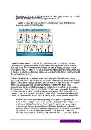5
 De sesión en Educación Física: parte introductoria y preparatoria para la parte
principal donde se trabajarán los objetivos de sesión.
Desde el punto de vista del rendimiento, se habla de un calentamiento
pasivo y un calentamiento activo.
Calentamiento pasivo: Surgió en 1957 en Checoslovaquia. Aplicaron duchas
calientes y masajes estimulantes, si bien los resultados positivos fueron mínimos,
más bien estas aplicaciones forman parte de las formas de recuperación pasiva,
entre las que hay que citar: el descanso; la ducha; el baño; el hidromasaje; la sauna;
el masaje; la relajación; diatermia (radiaciones), el sueño. Suele ser un complemento
del calentamiento activo.
Calentamiento activo o convencional: realizado mediante actividades físico-
deportivas adaptadas o no a la posterior actividad o competición. Este calentamiento
deberá formar parte de cada programa de entrenamiento y se aplica en cada sesión
de trabajo. Está supeditado a las características de cada individuo y a las
circunstancias de la actividad deportiva que realiza. Aquí el profesor o entrenador,
debe orientar e iniciar al alumno o deportista, pero es éste el que debe de apreciar
en sí mismo y por sí mismo cuando está realmente a punto. Tan perjudicial es no
calentar como hacerlo inadecuadamente a efectos de un buen resultado deportivo.
Dentro del calentamiento activo, hay que distinguir dos partes: general y específica.
 General: aquel calentamiento orientado y valido para cualquier tipo de
actividad físico-deportiva en base a ejercicios de preparación física general
destinados a todos los sistemas funcionales del organismo y a los grupos
musculares más importantes del sujeto. Este tipo de calentamiento debe
preceder al tipo específico y mediante su realización se aumenta la capacidad
de locomoción y de los sistemas metabólicos. Se realiza por medio de
carreras suaves, ejercicios de soltura y estiramiento, y coordinación dirigidos
 