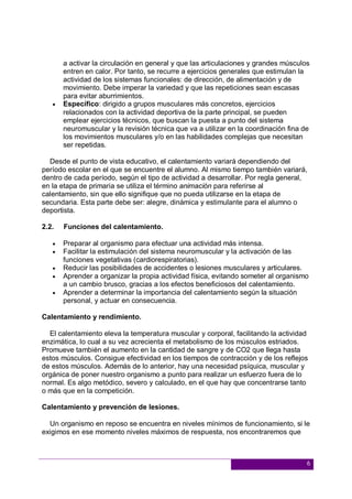 6
a activar la circulación en general y que las articulaciones y grandes músculos
entren en calor. Por tanto, se recurre a ejercicios generales que estimulan la
actividad de los sistemas funcionales: de dirección, de alimentación y de
movimiento. Debe imperar la variedad y que las repeticiones sean escasas
para evitar aburrimientos.
 Específico: dirigido a grupos musculares más concretos, ejercicios
relacionados con la actividad deportiva de la parte principal, se pueden
emplear ejercicios técnicos, que buscan la puesta a punto del sistema
neuromuscular y la revisión técnica que va a utilizar en la coordinación fina de
los movimientos musculares y/o en las habilidades complejas que necesitan
ser repetidas.
Desde el punto de vista educativo, el calentamiento variará dependiendo del
período escolar en el que se encuentre el alumno. Al mismo tiempo también variará,
dentro de cada período, según el tipo de actividad a desarrollar. Por regla general,
en la etapa de primaria se utiliza el término animación para referirse al
calentamiento, sin que ello signifique que no pueda utilizarse en la etapa de
secundaria. Esta parte debe ser: alegre, dinámica y estimulante para el alumno o
deportista.
2.2. Funciones del calentamiento.
 Preparar al organismo para efectuar una actividad más intensa.
 Facilitar la estimulación del sistema neuromuscular y la activación de las
funciones vegetativas (cardiorespiratorias).
 Reducir las posibilidades de accidentes o lesiones musculares y articulares.
 Aprender a organizar la propia actividad física, evitando someter al organismo
a un cambio brusco, gracias a los efectos beneficiosos del calentamiento.
 Aprender a determinar la importancia del calentamiento según la situación
personal, y actuar en consecuencia.
Calentamiento y rendimiento.
El calentamiento eleva la temperatura muscular y corporal, facilitando la actividad
enzimática, lo cual a su vez acrecienta el metabolismo de los músculos estriados.
Promueve también el aumento en la cantidad de sangre y de CO2 que llega hasta
estos músculos. Consigue efectividad en los tiempos de contracción y de los reflejos
de estos músculos. Además de lo anterior, hay una necesidad psíquica, muscular y
orgánica de poner nuestro organismo a punto para realizar un esfuerzo fuera de lo
normal. Es algo metódico, severo y calculado, en el que hay que concentrarse tanto
o más que en la competición.
Calentamiento y prevención de lesiones.
Un organismo en reposo se encuentra en niveles mínimos de funcionamiento, si le
exigimos en ese momento niveles máximos de respuesta, nos encontraremos que
 