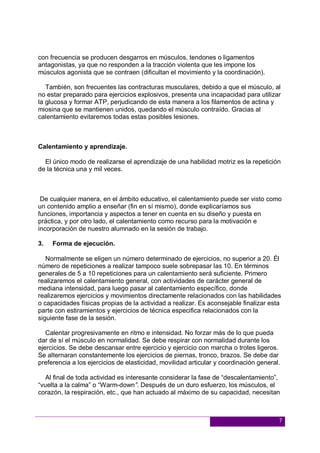 7
con frecuencia se producen desgarros en músculos, tendones o ligamentos
antagonistas, ya que no responden a la tracción violenta que les impone los
músculos agonista que se contraen (dificultan el movimiento y la coordinación).
También, son frecuentes las contracturas musculares, debido a que el músculo, al
no estar preparado para ejercicios explosivos, presenta una incapacidad para utilizar
la glucosa y formar ATP, perjudicando de esta manera a los filamentos de actina y
miosina que se mantienen unidos, quedando el músculo contraído. Gracias al
calentamiento evitaremos todas estas posibles lesiones.
Calentamiento y aprendizaje.
El único modo de realizarse el aprendizaje de una habilidad motriz es la repetición
de la técnica una y mil veces.
De cualquier manera, en el ámbito educativo, el calentamiento puede ser visto como
un contenido amplio a enseñar (fin en sí mismo), donde explicaríamos sus
funciones, importancia y aspectos a tener en cuenta en su diseño y puesta en
práctica, y por otro lado, el calentamiento como recurso para la motivación e
incorporación de nuestro alumnado en la sesión de trabajo.
3. Forma de ejecución.
Normalmente se eligen un número determinado de ejercicios, no superior a 20. Él
número de repeticiones a realizar tampoco suele sobrepasar las 10. En términos
generales de 5 a 10 repeticiones para un calentamiento será suficiente. Primero
realizaremos el calentamiento general, con actividades de carácter general de
mediana intensidad, para luego pasar al calentamiento específico, donde
realizaremos ejercicios y movimientos directamente relacionados con las habilidades
o capacidades físicas propias de la actividad a realizar. Es aconsejable finalizar esta
parte con estiramientos y ejercicios de técnica especifica relacionados con la
siguiente fase de la sesión.
Calentar progresivamente en ritmo e intensidad. No forzar más de lo que pueda
dar de sí el músculo en normalidad. Se debe respirar con normalidad durante los
ejercicios. Se debe descansar entre ejercicio y ejercicio con marcha o trotes ligeros.
Se alternaran constantemente los ejercicios de piernas, tronco, brazos. Se debe dar
preferencia a los ejercicios de elasticidad, movilidad articular y coordinación general.
Al final de toda actividad es interesante considerar la fase de “descalentamiento”,
“vuelta a la calma” o “Warm-down”. Después de un duro esfuerzo, los músculos, el
corazón, la respiración, etc., que han actuado al máximo de su capacidad, necesitan
 