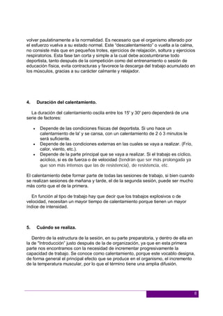 8
volver paulatinamente a la normalidad. Es necesario que el organismo alterado por
el esfuerzo vuelva a su estado normal. Este “descalentamiento” o vuelta a la calma,
no consiste más que en pequeños trotes, ejercicios de relajación, soltura y ejercicios
respiratorios. Esta fase tan corta y simple a la cual debe acostumbrarse todo
deportista, tanto después de la competición como del entrenamiento o sesión de
educación física, evita contracturas y favorece la descarga del trabajo acumulado en
los músculos, gracias a su carácter calmante y relajador.
4. Duración del calentamiento.
La duración del calentamiento oscila entre los 15' y 30' pero dependerá de una
serie de factores:
 Depende de las condiciones físicas del deportista. Si uno hace un
calentamiento de la' y se cansa, con un calentamiento de 2 ó 3 minutos le
será suficiente.
 Depende de las condiciones externas en las cuales se vaya a realizar. (Frío,
calor, viento, etc.).
 Depende de la parte principal que se vaya a realizar. Si el trabajo es cíclico,
acíclico, si es de fuerza o de velocidad (tendrán que ser más prolongada ya
que son más intensos que las de resistencia), de resistencia, etc.
El calentamiento debe formar parte de todas las sesiones de trabajo, si bien cuando
se realizan sesiones de mañana y tarde, el de la segunda sesión, puede ser mucho
más corto que el de la primera.
En función al tipo de trabajo hay que decir que los trabajos explosivos o de
velocidad, necesitan un mayor tiempo de calentamiento porque tienen un mayor
índice de intensidad.
5. Cuándo se realiza.
Dentro de la estructura de la sesión, en su parte preparatoria, y dentro de ella en
la de "Introducción” justo después de la de organización, ya que en esta primera
parte nos encontramos con la necesidad de incrementar progresivamente la
capacidad de trabajo. Se conoce como calentamiento, porque este vocablo designa,
de forma general el principal efecto que se produce en el organismo, el incremento
de la temperatura muscular, por lo que el término tiene una amplia difusión.
 