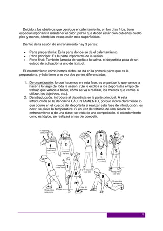 9
Debido a los objetivos que persigue el calentamiento, en los días fríos, tiene
especial importancia mantener el calor, por lo que deben estar bien cubiertos cuello,
pies y manos, dónde los vasos están más superficiales.
Dentro de la sesión de entrenamiento hay 3 partes:
 Parte preparatoria: Es la parte donde se da el calentamiento.
 Parte principal: Es la parte importante de la sesión.
 Parte final: También llamada de vuelta a la calma, el deportista pasa de un
estado de activación a uno de laxitud.
El calentamiento como hemos dicho, se da en la primera parte que es la
preparatoria, y ésta tiene a su vez dos partes diferenciadas:
1. De organización: lo que hacemos en esta fase, es organizar lo que vamos a
hacer a lo largo de toda la sesión. (Se le explica a los deportistas el tipo de
trabajo que vamos a hacer, cómo se va a realizar, los medios que vamos a
utilizar, los objetivos, etc.).
2. De introducción: introduce al deportista en la parte principal. A esta
introducción se le denomina CALENTAMIENTO, porque indica claramente lo
que ocurre en el cuerpo del deportista al realizar esta fase de introducción, es
decir, se eleva la temperatura. Si en vez de tratarse de una sesión de
entrenamiento o de una clase; se trata de una competición, el calentamiento
como es lógico, se realizará antes de competir.
 