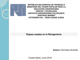 REPÚBLICA BOLIVARIANA DE VENEZUELA
MINISTERIO DEL PODER POPULAR PARA LA
EDUCACIÓN UNIVERSITARIA
CIENCIA Y TECNOLOGÍA
INSTITUTO UNIVERSITARIO POLITÉCNICO
“SANTIAGO MARIÑO”
EXTENSIÓN COL – SEDE CIUDAD OJEDA
Etapas usadas en la Reingeniería
Autora: Henmelys Alvarado
Ciudad Ojeda, Junio 2016
 