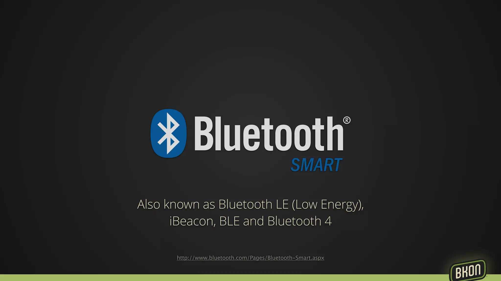 Also known as Bluetooth LE (Low Energy), 
iBeacon, BLE and Bluetooth 4 
http://www.bluetooth.com/Pages/Bluetooth-Smart.aspx 
 
