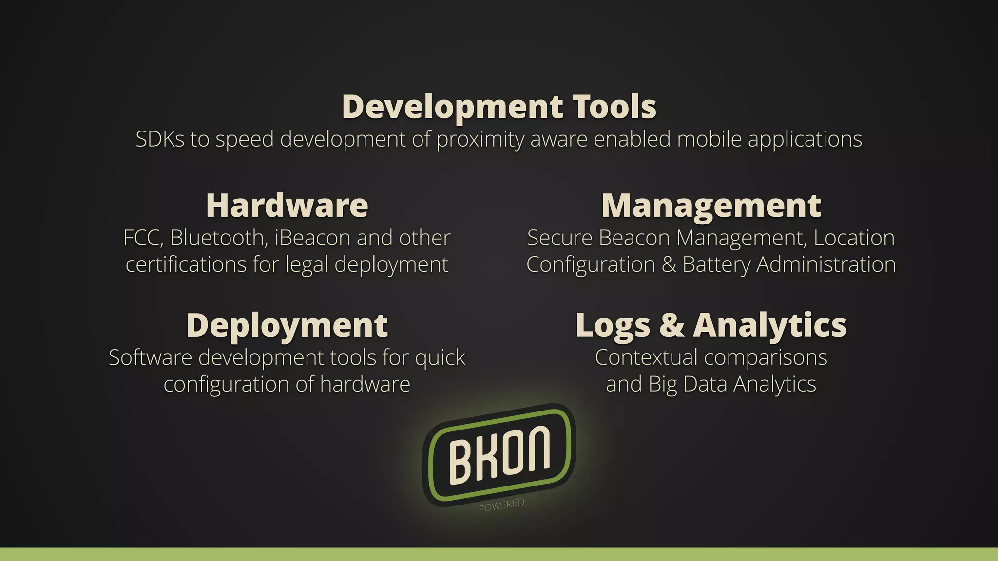 Development Tools 
SDKs to speed development of proximity aware enabled mobile applications 
Management 
Secure Beacon Management, Location 
Configuration & Battery Administration 
Hardware 
FCC, Bluetooth, iBeacon and other 
certifications for legal deployment 
Deployment 
Software development tools for quick 
configuration of hardware 
Logs & Analytics 
Contextual comparisons 
and Big Data Analytics 
 