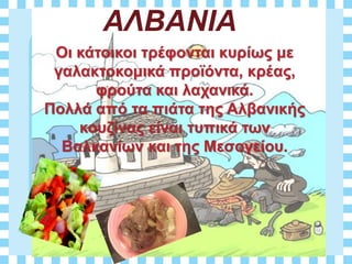 ΑΛΒΑΝΙΑ
Οι κάτοικοι τρέφονται κυρίως με
γαλακτοκομικά προϊόντα, κρέας,
φρούτα και λαχανικά.
Πολλά από τα πιάτα της Αλβανικής
κουζίνας είναι τυπικά των
Βαλκανίων και της Μεσογείου.
 