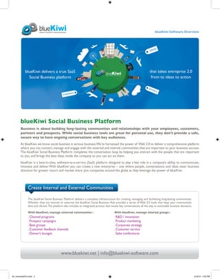blueKiwi Software Overview




        blueKiwi Social Business Platform
        Business is about building long-lasting communities and relationships with your employees, customers,
        partners and prospects. While social business tools are great for personal use, they don’t provide a safe,
        secure way to have ongoing conversations with key audiences.
        At blueKiwi, we know social business is serious business. We’ve harnessed the power of Web 2.0 to deliver a comprehensive platform
        where you can connect, manage and engage with the external and internal communities that are important to your business success.
        The blueKiwi Social Business Platform completes the conversation loop by helping you interact with the people that are important
        to you, and brings the best ideas inside the company so you can act on them.
        blueKiwi is a best-in-class, software-as-a-service (SaaS) platform designed to play a key role in a company’s ability to communicate,
        innovate and deliver. With blueKiwi you can create a new enterprise – one where people, conversations and ideas steer business
        direction for greater return and market share. Join companies around the globe as they leverage the power of blueKiwi.



               Create Internal and External Communities

               The blueKiwi Social Business Platform delivers a complete infrastructure for creating, managing and facilitating long-lasting communities.
               Whether they are internal or external, the blueKiwi Social Business Hub provides a series of Web 2.0 tools that keep your communities
               alive and vibrant. The platform also includes an integrated process that moves key conversations all the way to actionable business decisions.

               With blueKiwi, manage external communities :                              With blueKiwi, manage internal groups :
               . Channel programs                                                        . R&D / innovation
               . Prospect campaigns                                                      . Product marketing
               . Beta groups                                                             . Corporate strategy
               . Customer feedback channels                                              . Customer service
               . Owner’s lounges                                                         . Sales conferences




                                           www.bluekiwi.net | info@bluekiwi-software.com



bk_overview2010.indd 2                                                                                                                                          3/18/10 5:53 PM
 