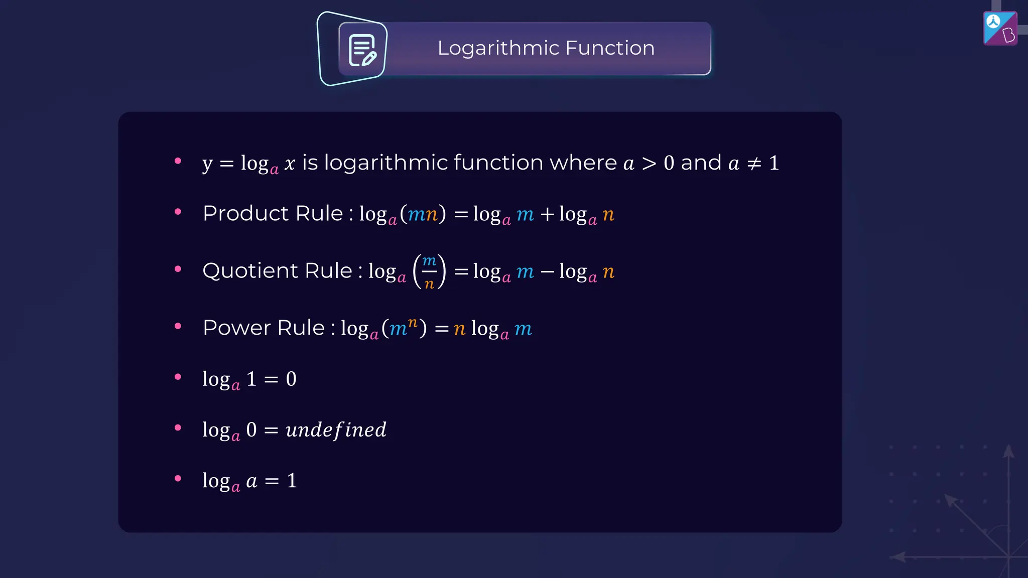 • y = log𝑎 𝑥 is logarithmic function where 𝑎 > 0 and 𝑎 ≠ 1
• Product Rule : log𝑎 𝑚𝑛 = log𝑎 𝑚 + log𝑎 𝑛
• Quotient Rule : log𝑎
𝑚
𝑛
= log𝑎 𝑚 − log𝑎 𝑛
• Power Rule : log𝑎 𝑚𝑛
= 𝑛 log𝑎 𝑚
• log𝑎 1 = 0
• log𝑎 0 = 𝑢𝑛𝑑𝑒𝑓𝑖𝑛𝑒𝑑
• log𝑎 𝑎 = 1
Logarithmic Function
 