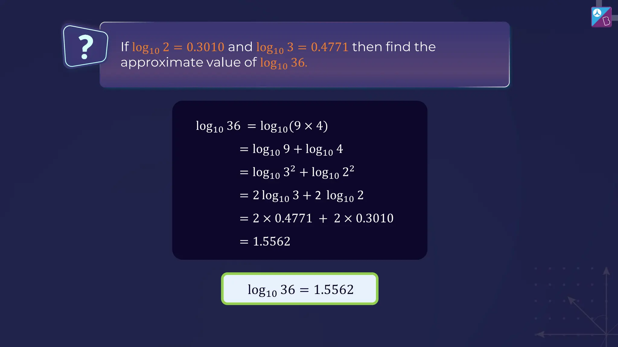 If log10 2 = 0.3010 and log10 3 = 0.4771 then find the
approximate value of log10 36.
log10 36 = log10(9 × 4)
= log10 9 + log10 4
= log10 32
+ log10 22
= 2 log10 3 + 2 log10 2
= 2 × 0.4771 + 2 × 0.3010
= 1.5562
log10 36 = 1.5562
 