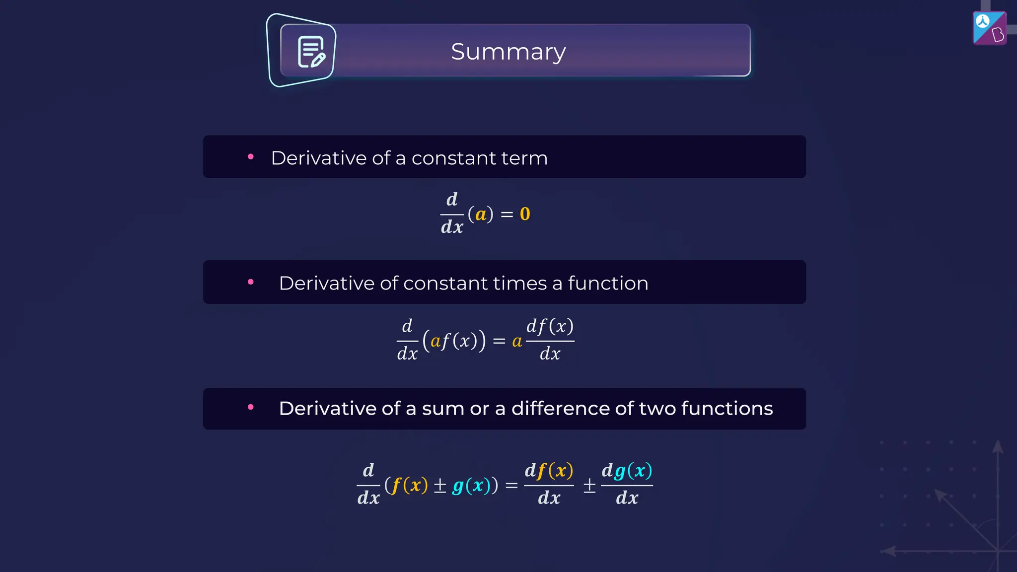 Summary
• Derivative of constant times a function
𝑑
𝑑𝑥
𝑎𝑓 𝑥 = 𝑎
𝑑𝑓 𝑥
𝑑𝑥
• Derivative of a sum or a difference of two functions
• Derivative of a constant term
𝒅
𝒅𝒙
𝒂 = 𝟎
𝒅
𝒅𝒙
𝒇 𝒙 ± 𝒈(𝒙) =
𝒅𝒇 𝒙
𝒅𝒙
±
𝒅𝒈 𝒙
𝒅𝒙
 