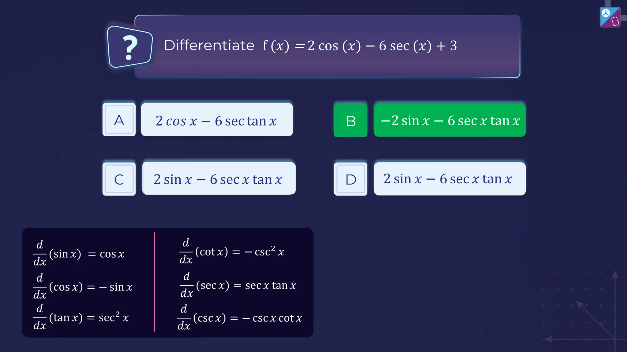 A
C D
2 𝑐𝑜𝑠 𝑥 − 6 sec tan 𝑥
2 sin 𝑥 − 6 sec 𝑥 tan 𝑥 2 sin 𝑥 − 6 sec 𝑥 tan 𝑥
Differentiate f (𝑥) = 2 cos (𝑥) − 6 sec (𝑥) + 3
𝑑
𝑑𝑥
cot 𝑥 = − csc2
𝑥
𝑑
𝑑𝑥
(sec 𝑥) = sec 𝑥 tan 𝑥
𝑑
𝑑𝑥
csc 𝑥 = − csc 𝑥 cot 𝑥
𝑑
𝑑𝑥
(sin 𝑥) = cos 𝑥
𝑑
𝑑𝑥
(tan 𝑥) = sec2
𝑥
𝑑
𝑑𝑥
cos 𝑥 = − sin 𝑥
B −2 sin 𝑥 − 6 sec 𝑥 tan 𝑥
 