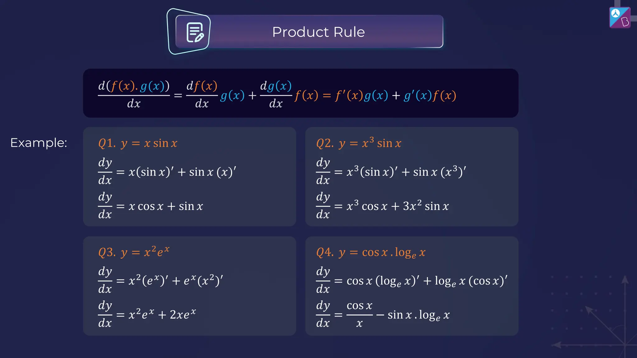 𝑑 𝑓 𝑥 . 𝑔(𝑥)
𝑑𝑥
=
𝑑𝑓 𝑥
𝑑𝑥
𝑔 𝑥 +
𝑑𝑔 𝑥
𝑑𝑥
𝑓 𝑥 = 𝑓′
𝑥 𝑔 𝑥 + 𝑔′
𝑥 𝑓(𝑥)
Product Rule
Example: 𝑄1. 𝑦 = 𝑥 sin 𝑥
𝑑𝑦
𝑑𝑥
= 𝑥 sin 𝑥 ′
+ sin 𝑥 (𝑥)′
𝑑𝑦
𝑑𝑥
= 𝑥 cos 𝑥 + sin 𝑥
𝑄2. 𝑦 = 𝑥3
sin 𝑥
𝑑𝑦
𝑑𝑥
= 𝑥3
sin 𝑥 ′
+ sin 𝑥 (𝑥3
)′
𝑑𝑦
𝑑𝑥
= 𝑥3
cos 𝑥 + 3𝑥2
sin 𝑥
𝑄3. 𝑦 = 𝑥2
𝑒𝑥
𝑑𝑦
𝑑𝑥
= 𝑥2
𝑒𝑥 ′
+ 𝑒𝑥
(𝑥2
)′
𝑑𝑦
𝑑𝑥
= 𝑥2
𝑒𝑥
+ 2𝑥𝑒𝑥
𝑄4. 𝑦 = cos 𝑥 . log𝑒 𝑥
𝑑𝑦
𝑑𝑥
= cos 𝑥 log𝑒 𝑥 ′
+ log𝑒 𝑥 (cos 𝑥)′
𝑑𝑦
𝑑𝑥
=
cos 𝑥
𝑥
− sin 𝑥 . log𝑒 𝑥
 