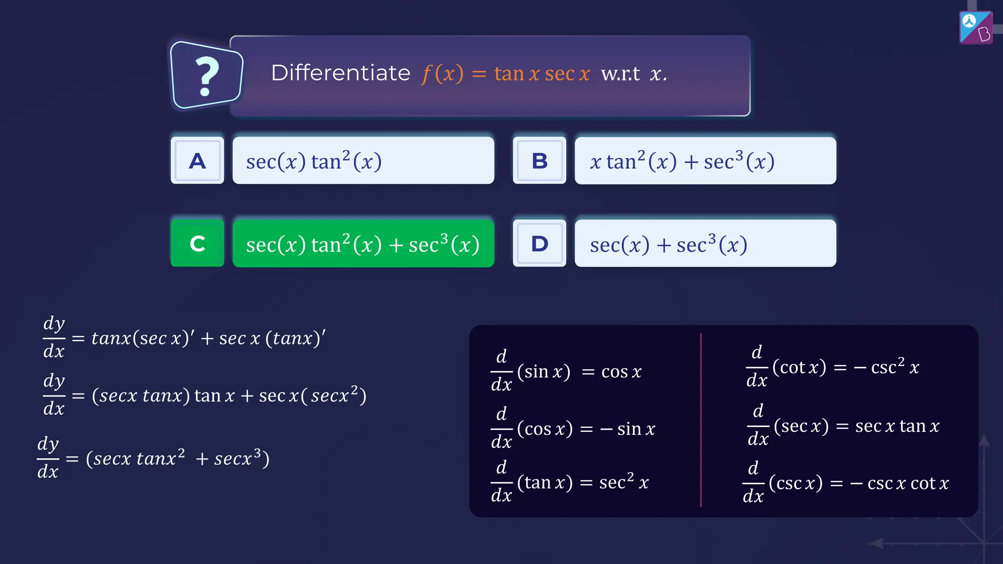 Differentiate 𝑓 𝑥 = tan 𝑥 sec 𝑥 w.r.t 𝑥.
𝑑
𝑑𝑥
cot 𝑥 = − csc2
𝑥
𝑑
𝑑𝑥
(sec 𝑥) = sec 𝑥 tan 𝑥
𝑑
𝑑𝑥
csc𝑥 = − csc𝑥 cot 𝑥
𝑑
𝑑𝑥
(sin 𝑥) = cos 𝑥
𝑑
𝑑𝑥
(tan 𝑥) = sec2
𝑥
𝑑
𝑑𝑥
cos 𝑥 = − sin 𝑥
𝑑𝑦
𝑑𝑥
= 𝑡𝑎𝑛𝑥 s𝑒𝑐 𝑥 ′
+ s𝑒𝑐 𝑥 (𝑡𝑎𝑛𝑥)′
𝑑𝑦
𝑑𝑥
= (𝑠𝑒𝑐𝑥 𝑡𝑎𝑛𝑥) tan 𝑥 + sec 𝑥( 𝑠𝑒𝑐𝑥2
)
𝑑𝑦
𝑑𝑥
= (𝑠𝑒𝑐𝑥 𝑡𝑎𝑛𝑥2
+ 𝑠𝑒𝑐𝑥3
)
A sec 𝑥 tan2
𝑥 B 𝑥 tan2
𝑥 + sec3
𝑥
C sec 𝑥 tan2
𝑥 + sec3
𝑥 D sec 𝑥 + sec3
𝑥
 