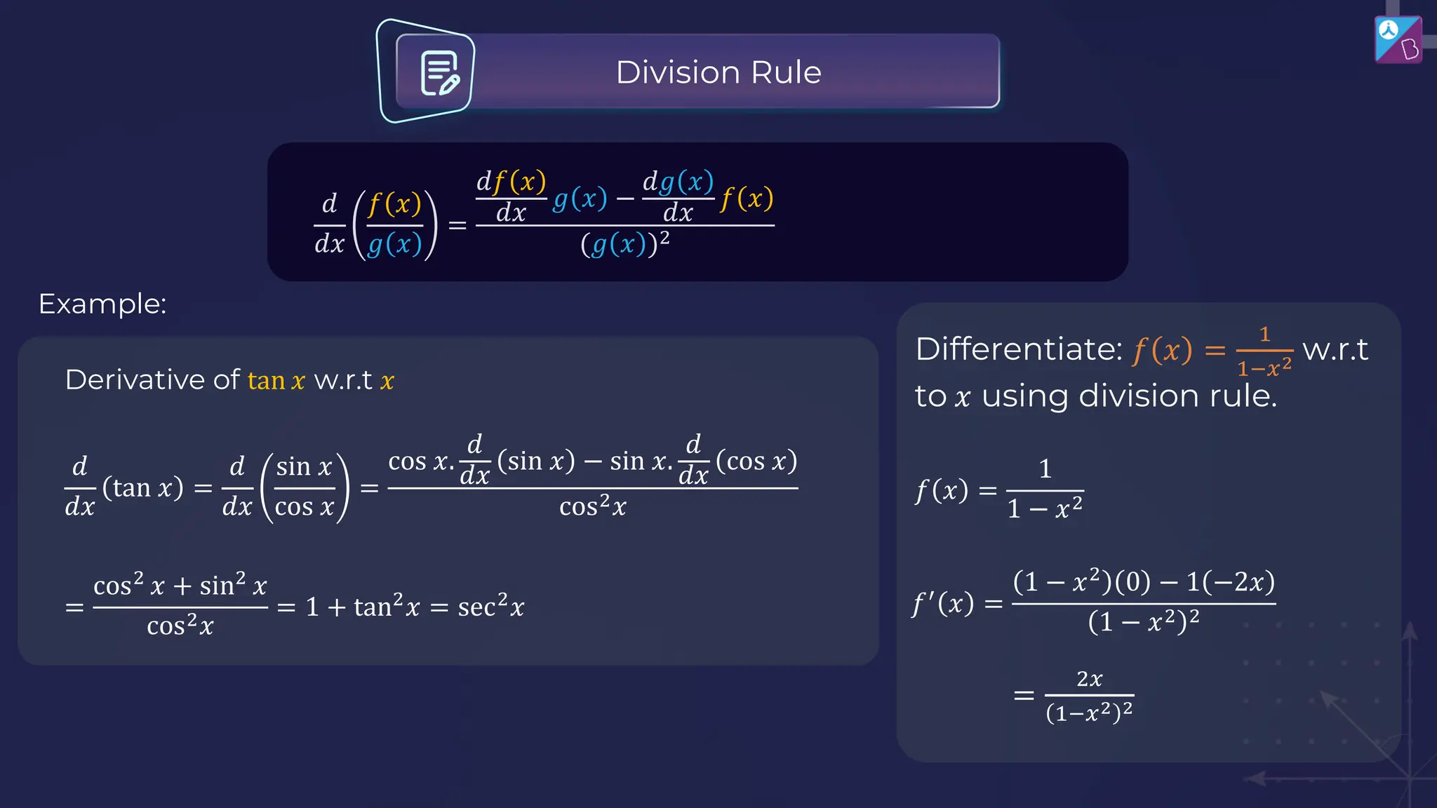 𝑑
𝑑𝑥
𝑓 𝑥
𝑔 𝑥
=
𝑑𝑓 𝑥
𝑑𝑥
𝑔 𝑥 −
𝑑𝑔 𝑥
𝑑𝑥
𝑓 𝑥
(𝑔 𝑥 )2
Division Rule
Derivative of tan 𝑥 w.r.t 𝑥
𝑑
𝑑𝑥
tan 𝑥 =
𝑑
𝑑𝑥
sin 𝑥
cos 𝑥
=
cos 𝑥.
𝑑
𝑑𝑥
sin 𝑥 − sin 𝑥.
𝑑
𝑑𝑥
cos 𝑥
cos2𝑥
=
cos2
𝑥 + sin2
𝑥
cos2𝑥
= 1 + tan2
𝑥 = sec2
𝑥
Example:
Differentiate: 𝑓 𝑥 =
1
1−𝑥2 w.r.t
to 𝑥 using division rule.
𝑓 𝑥 =
1
1 − 𝑥2
𝑓′
𝑥 =
1 − 𝑥2
0 − 1 −2𝑥
1 − 𝑥2 2
=
2𝑥
1−𝑥2 2
 
