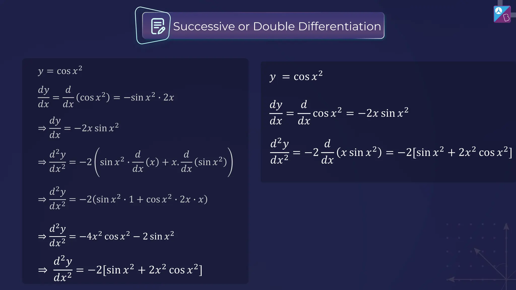 𝑦 = cos 𝑥2
𝑑𝑦
𝑑𝑥
=
𝑑
𝑑𝑥
cos 𝑥2
= −sin 𝑥2
∙ 2𝑥
⇒
𝑑2
𝑦
𝑑𝑥2
= −2 sin 𝑥2
∙
𝑑
𝑑𝑥
𝑥 + 𝑥.
𝑑
𝑑𝑥
sin 𝑥2
⇒
𝑑2
𝑦
𝑑𝑥2
= −2 sin 𝑥2
∙ 1 + cos 𝑥2
∙ 2𝑥 ∙ 𝑥
⇒
𝑑𝑦
𝑑𝑥
= −2𝑥 sin 𝑥2
⇒
𝑑2
𝑦
𝑑𝑥2
= −4𝑥2
cos 𝑥2
− 2 sin 𝑥2
Successive or Double Differentiation
𝑦 = cos 𝑥2
𝑑𝑦
𝑑𝑥
=
𝑑
𝑑𝑥
cos 𝑥2
= −2𝑥 sin 𝑥2
𝑑2
𝑦
𝑑𝑥2
= −2
𝑑
𝑑𝑥
𝑥 sin 𝑥2
= −2[sin 𝑥2
+ 2𝑥2
cos 𝑥2
]
⇒
𝑑2
𝑦
𝑑𝑥2
= −2[sin 𝑥2
+ 2𝑥2
cos 𝑥2
]
 