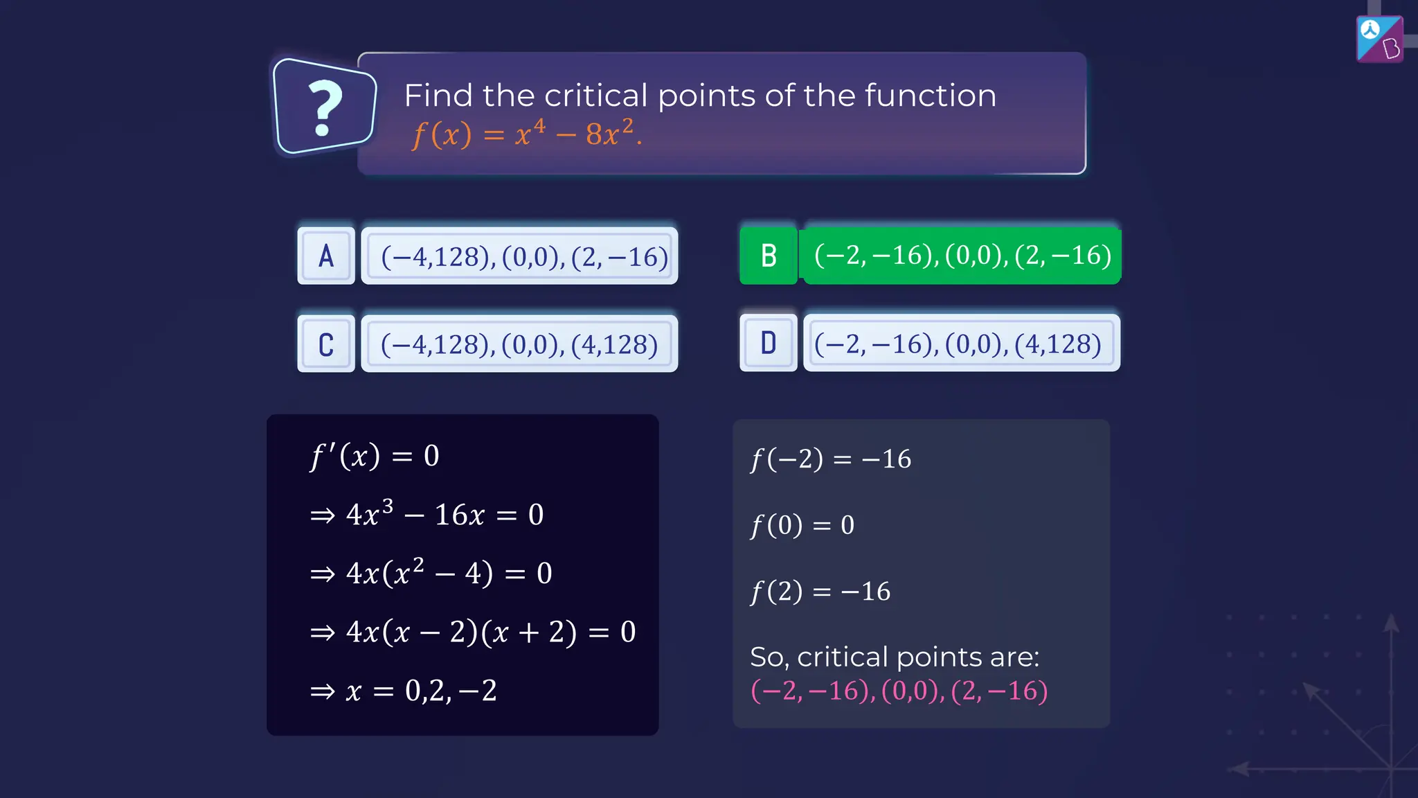 Find the critical points of the function
𝑓 𝑥 = 𝑥4
− 8𝑥2
.
A B
C D
−2, −16 , 0,0 , (2, −16)
−2, −16 , 0,0 , (4,128)
−4,128 , 0,0 , (2, −16)
−4,128 , 0,0 , (4,128)
𝑓′
𝑥 = 0
⇒ 4𝑥3
− 16𝑥 = 0
⇒ 4𝑥 𝑥2
− 4 = 0
⇒ 4𝑥 𝑥 − 2 (𝑥 + 2) = 0
⇒ 𝑥 = 0,2, −2
𝑓 −2 = −16
𝑓 0 = 0
𝑓 2 = −16
So, critical points are:
−2, −16 , 0,0 , (2, −16)
 