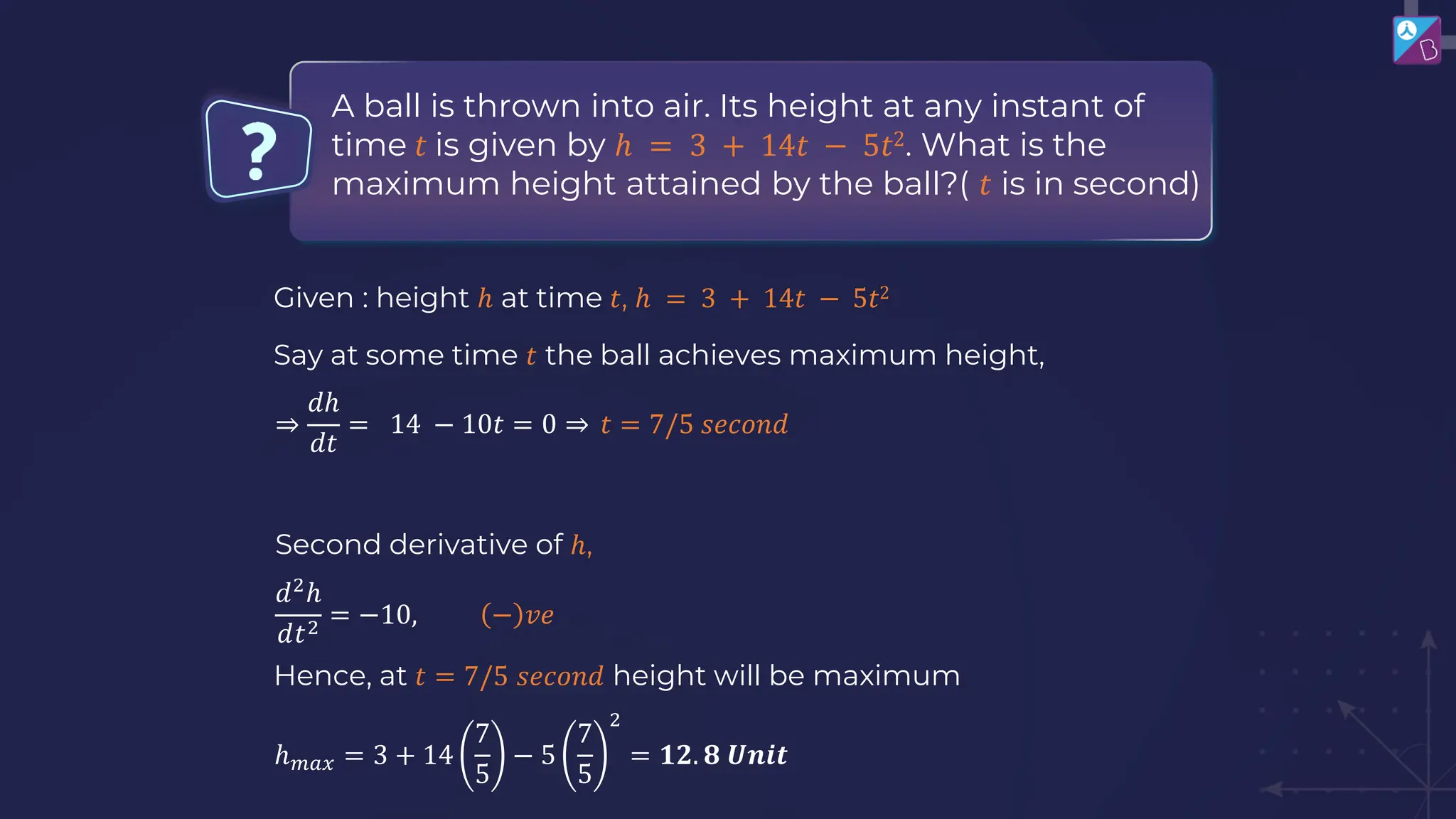 A ball is thrown into air. Its height at any instant of
time 𝑡 is given by ℎ = 3 + 14𝑡 − 5𝑡2. What is the
maximum height attained by the ball?( 𝑡 is in second)
Given : height ℎ at time 𝑡, ℎ = 3 + 14𝑡 − 5𝑡2
Say at some time 𝑡 the ball achieves maximum height,
⇒
𝑑ℎ
𝑑𝑡
= 14 − 10𝑡 = 0 ⇒ 𝑡 = 7/5 𝑠𝑒𝑐𝑜𝑛𝑑
Second derivative of ℎ,
𝑑2
ℎ
𝑑𝑡2
= −10, − 𝑣𝑒
Hence, at 𝑡 = 7/5 𝑠𝑒𝑐𝑜𝑛𝑑 height will be maximum
ℎ𝑚𝑎𝑥 = 3 + 14
7
5
− 5
7
5
2
= 𝟏𝟐. 𝟖 𝑼𝒏𝒊𝒕
 