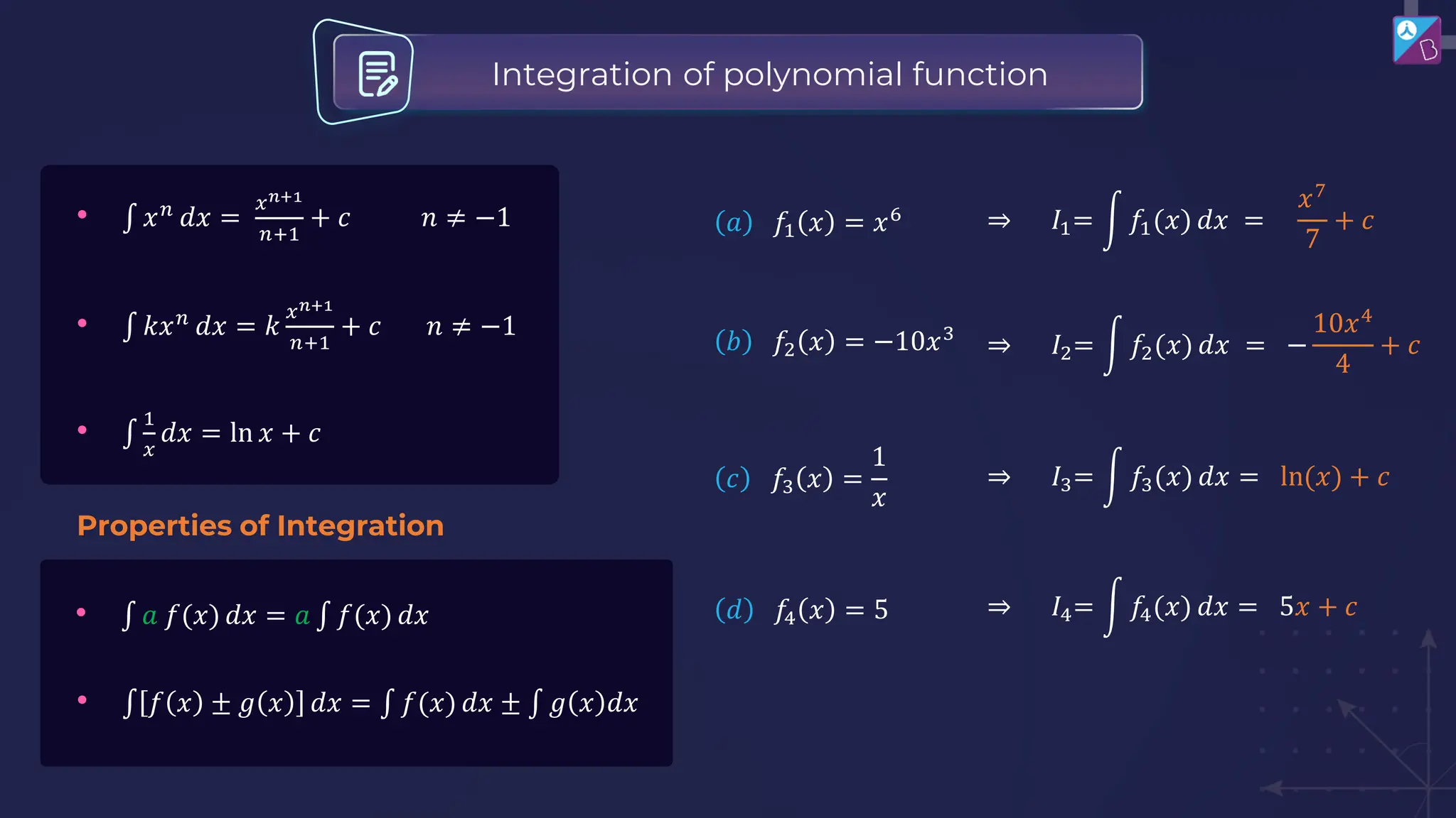 Integration of polynomial function
Properties of Integration
• ‫׬‬ 𝑥𝑛
𝑑𝑥 =
𝑥𝑛+1
𝑛+1
+ 𝑐 𝑛 ≠ −1
• ‫׬‬ 𝑘𝑥𝑛
𝑑𝑥 = 𝑘
𝑥𝑛+1
𝑛+1
+ 𝑐 𝑛 ≠ −1
• ‫׬‬
1
𝑥
𝑑𝑥 = ln 𝑥 + 𝑐
• ‫׬‬ 𝑎 𝑓(𝑥) 𝑑𝑥 = 𝑎 ‫׬‬ 𝑓(𝑥) 𝑑𝑥
• ‫׬‬ 𝑓 𝑥 ± 𝑔 𝑥 𝑑𝑥 = ‫׬‬ 𝑓(𝑥) 𝑑𝑥 ± ‫׬‬ 𝑔 𝑥 𝑑𝑥
𝑎 𝑓1 𝑥 = 𝑥6 ⇒ 𝐼1= න 𝑓1(𝑥) 𝑑𝑥 =
𝑥7
7
+ 𝑐
𝑏 𝑓2 𝑥 = −10𝑥3
⇒ 𝐼2= න 𝑓2(𝑥) 𝑑𝑥 = −
10𝑥4
4
+ 𝑐
𝑐 𝑓3 𝑥 =
1
𝑥
⇒ 𝐼3= න 𝑓3(𝑥) 𝑑𝑥 = ln(𝑥) + 𝑐
𝑑 𝑓4 𝑥 = 5 ⇒ 𝐼4= න 𝑓4(𝑥) 𝑑𝑥 = 5𝑥 + 𝑐
 