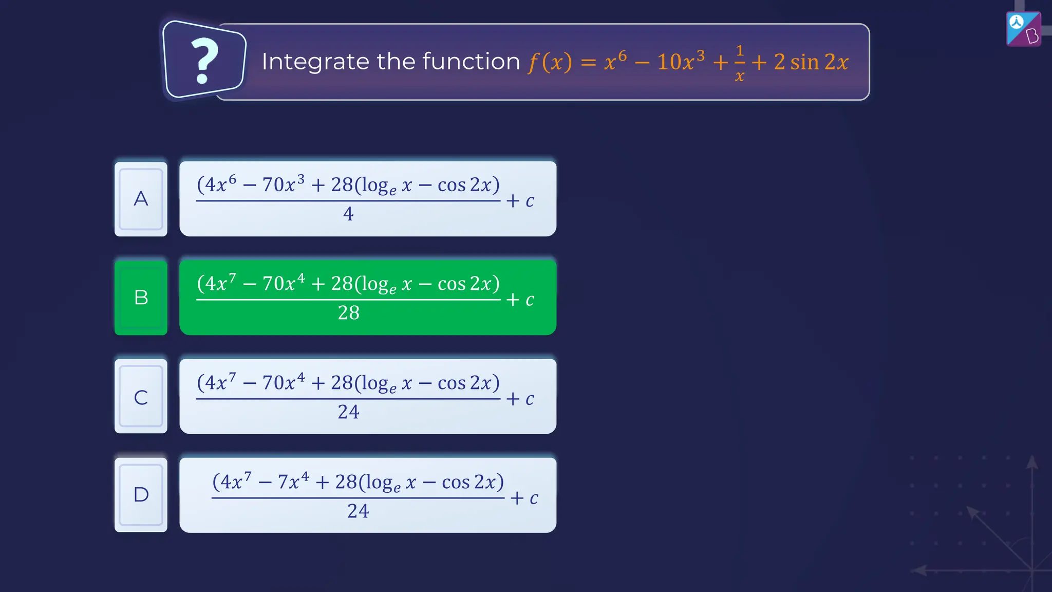 Integrate the function 𝑓 𝑥 = 𝑥6
− 10𝑥3
+
1
𝑥
+ 2 sin 2𝑥
A
B
C
4𝑥6
− 70𝑥3
+ 28(log𝑒 𝑥 − cos 2𝑥
4
+ 𝑐
4𝑥7
− 70𝑥4
+ 28(log𝑒 𝑥 − cos 2𝑥
28
+ 𝑐
D
4𝑥7
− 70𝑥4
+ 28(log𝑒 𝑥 − cos 2𝑥
24
+ 𝑐
4𝑥7
− 7𝑥4
+ 28(log𝑒 𝑥 − cos 2𝑥
24
+ 𝑐
 