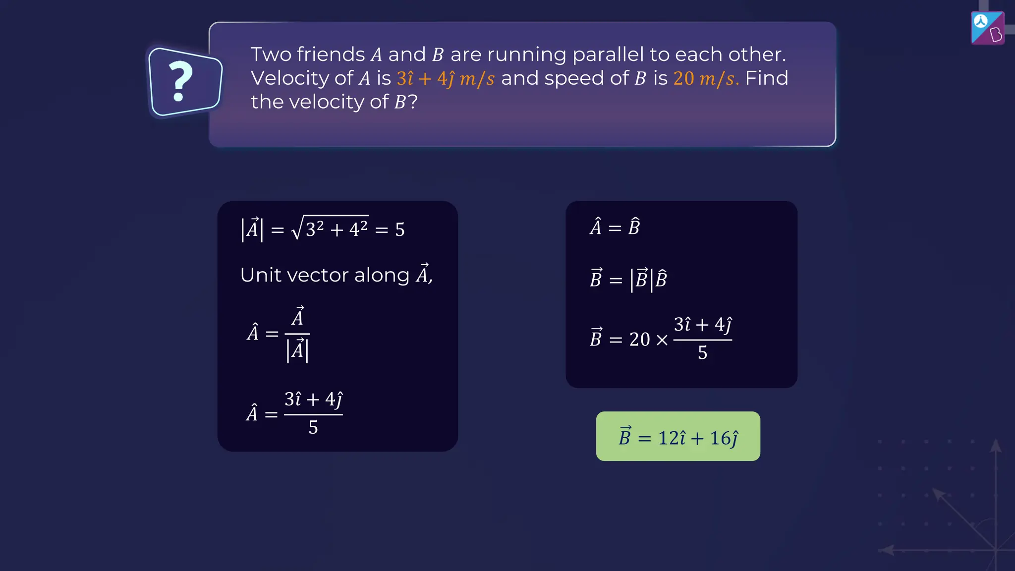 Two friends 𝐴 and 𝐵 are running parallel to each other.
Velocity of 𝐴 is 3 Ƹ
𝑖 + 4 Ƹ
𝑗 𝑚/𝑠 and speed of 𝐵 is 20 𝑚/𝑠. Find
the velocity of 𝐵?
𝐵 = 𝐵 ෠
𝐵
𝐵 = 20 ×
3 Ƹ
𝑖 + 4 Ƹ
𝑗
5
Ԧ
𝐴 = 32 + 42 = 5
Unit vector along Ԧ
𝐴,
መ
𝐴 =
3 Ƹ
𝑖 + 4 Ƹ
𝑗
5
𝐵 = 12 Ƹ
𝑖 + 16 Ƹ
𝑗
መ
𝐴 = ෠
𝐵
መ
𝐴 =
Ԧ
𝐴
Ԧ
𝐴
 
