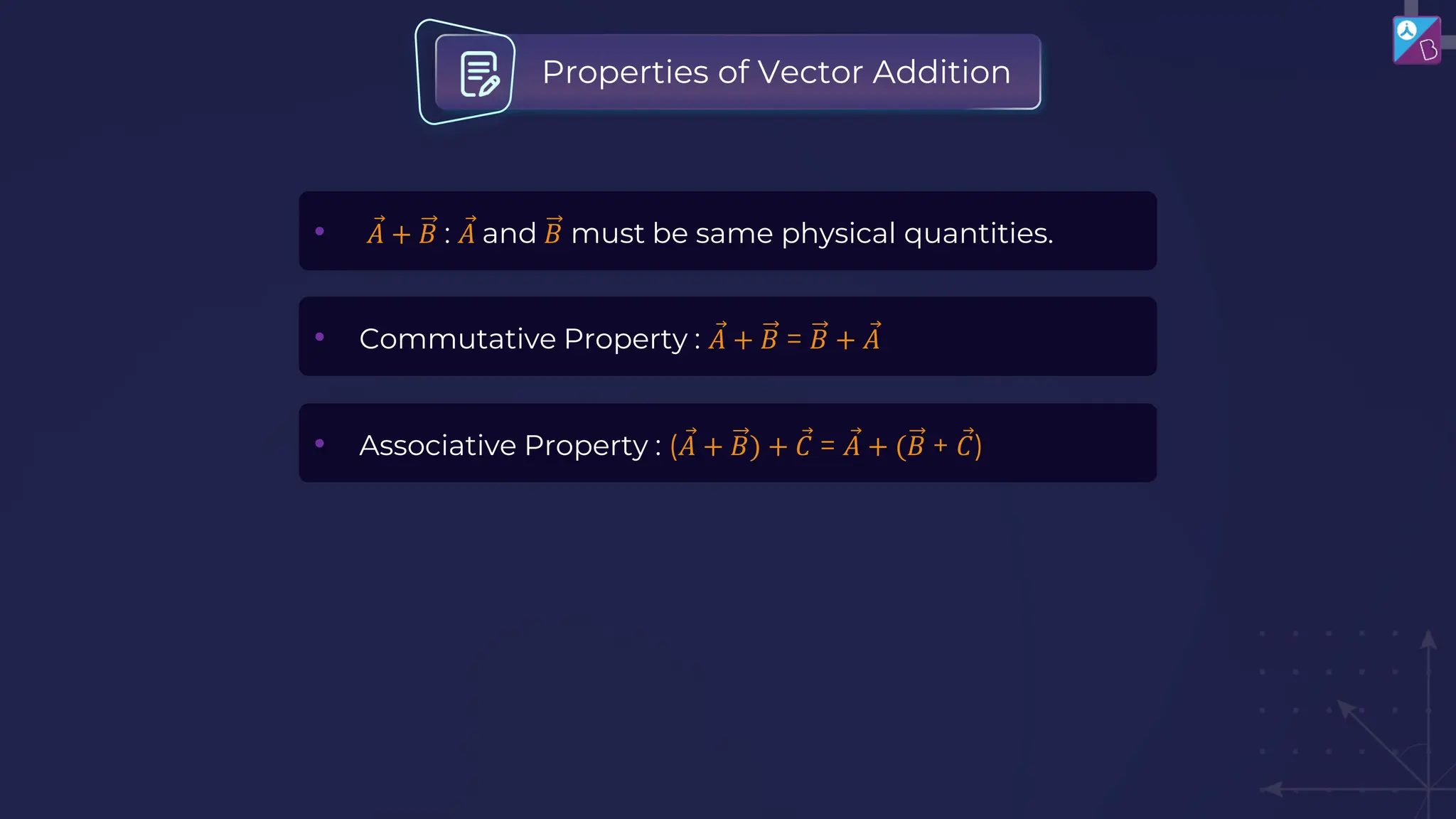 • Ԧ
𝐴 + 𝐵 : Ԧ
𝐴 and 𝐵 must be same physical quantities.
• Commutative Property : Ԧ
𝐴 + 𝐵 = 𝐵 + Ԧ
𝐴
• Associative Property : ( Ԧ
𝐴 + 𝐵) + Ԧ
𝐶 = Ԧ
𝐴 + (𝐵 + Ԧ
𝐶)
Properties of Vector Addition
 