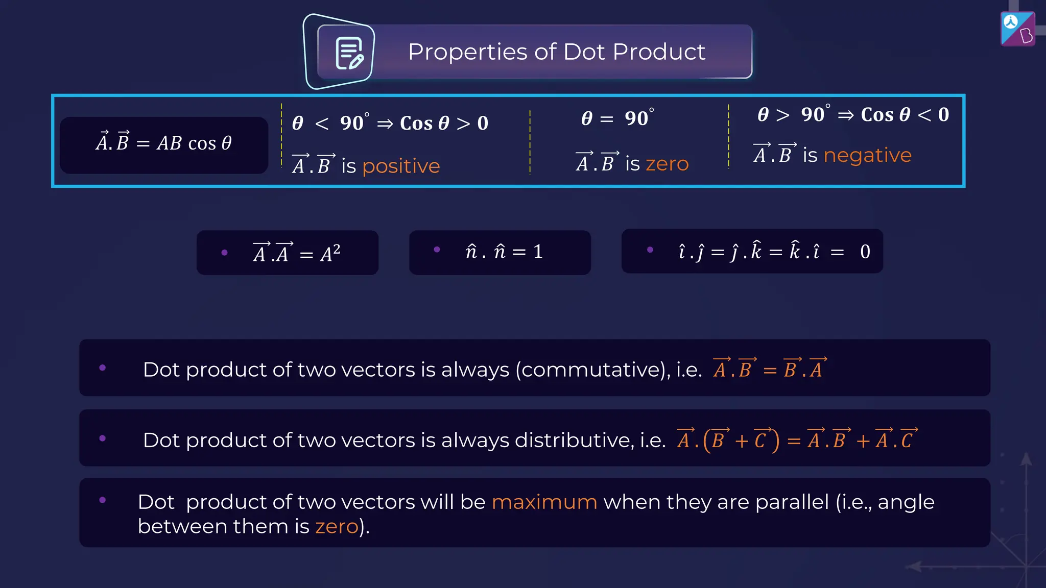 • Dot product of two vectors is always (commutative), i.e. 𝐴 . 𝐵 = 𝐵 . 𝐴
• Dot product of two vectors is always distributive, i.e. 𝐴 . 𝐵 + 𝐶 = 𝐴 . 𝐵 + 𝐴 . 𝐶
• Dot product of two vectors will be maximum when they are parallel (i.e., angle
between them is zero).
Properties of Dot Product
𝐴 . 𝐵 is positive
𝜽 < 𝟗𝟎°
⇒ 𝐂𝐨𝐬 𝜽 > 𝟎
Ԧ
𝐴. 𝐵 = 𝐴𝐵 cos 𝜃
𝜽 = 𝟗𝟎°
𝐴 . 𝐵 is zero 𝐴 . 𝐵 is negative
𝜽 > 𝟗𝟎°
⇒ 𝐂𝐨𝐬 𝜽 < 𝟎
• 𝐴 .𝐴 = 𝐴2 • ො
𝑛 . ො
𝑛 = 1 • Ƹ
𝑖 . Ƹ
𝑗 = Ƹ
𝑗 . ෠
𝑘 = ෠
𝑘 . Ƹ
𝑖 = 0
 