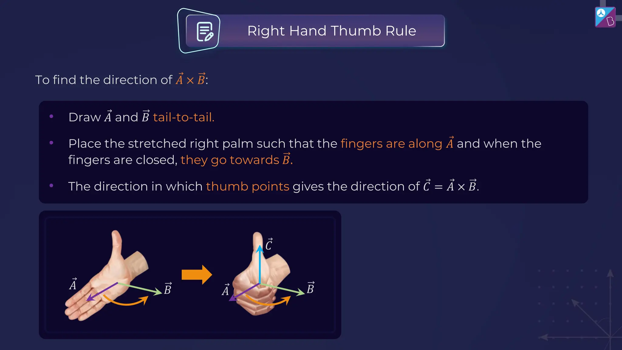 To find the direction of Ԧ
𝐴 × 𝐵:
• Draw Ԧ
𝐴 and 𝐵 tail-to-tail.
• Place the stretched right palm such that the fingers are along Ԧ
𝐴 and when the
fingers are closed, they go towards 𝐵.
• The direction in which thumb points gives the direction of Ԧ
𝐶 = Ԧ
𝐴 × 𝐵.
Right Hand Thumb Rule
Ԧ
𝐴 𝐵 Ԧ
𝐴 𝐵
Ԧ
𝐶
 