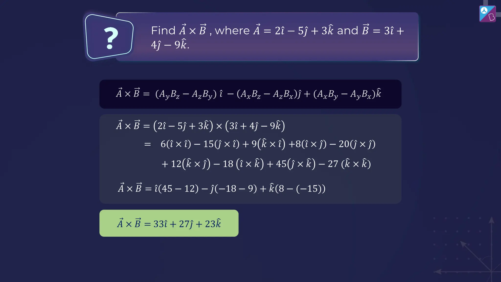 Ԧ
𝐴 × 𝐵 = (𝐴𝑦𝐵𝑧 − 𝐴𝑧𝐵𝑦) Ƹ
𝑖 − 𝐴𝑥𝐵𝑧 − 𝐴𝑧𝐵𝑥 Ƹ
𝑗 + (𝐴𝑥𝐵𝑦 − 𝐴𝑦𝐵𝑥)෠
𝑘
Ԧ
𝐴 × 𝐵 = 2 Ƹ
𝑖 − 5 Ƹ
𝑗 + 3෠
𝑘 × 3 Ƹ
𝑖 + 4 Ƹ
𝑗 − 9෠
𝑘
= 6 Ƹ
𝑖 × Ƹ
𝑖 − 15 Ƹ
𝑗 × Ƹ
𝑖 + 9 ෠
𝑘 × Ƹ
𝑖 +8 Ƹ
𝑖 × Ƹ
𝑗 − 20 Ƹ
𝑗 × Ƹ
𝑗
+ 12 ෠
𝑘 × Ƹ
𝑗 − 18 Ƹ
𝑖 × ෠
𝑘 + 45 Ƹ
𝑗 × ෠
𝑘 − 27 (෠
𝑘 × ෠
𝑘)
Ԧ
𝐴 × 𝐵 = Ƹ
𝑖 45 − 12 − Ƹ
𝑗 −18 − 9 + ෠
𝑘 8 − (−15)
Ԧ
𝐴 × 𝐵 = 33 Ƹ
𝑖 + 27 Ƹ
𝑗 + 23෠
𝑘
Find Ԧ
𝐴 × 𝐵 , where Ԧ
𝐴 = 2 Ƹ
𝑖 − 5 Ƹ
𝑗 + 3෠
𝑘 and 𝐵 = 3 Ƹ
𝑖 +
4 Ƹ
𝑗 − 9෠
𝑘.
 