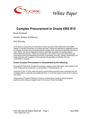 White Paper
Core Services All Rights Reserved Page 1 April 2008
www.coreservices.com
Complex Procurement in Oracle EBS R12
Bruce Kozlowski
Director, Solution Architecture
Core Services
In the world of outsourced and off-shored services how does Oracle eBusiness Suite (EBS)
release 12 handle procurement of complex services? Oracle has released an integrated solution
for complex services procurement that enables complex work contracts and payment terms to be
used. Oracle now has an integrated solution to automate acquisition of complex projects,
commodities and services. Oracle has developed a new solution that is part of the Advanced
Procurement Suite that integrates the process of requesting, sourcing, contract collaboration and
finally settlement with suppliers to fully automate the acquisition of complex services,
commodities or projects.
Oracle Complex Procurement is characterized by the following:
Procurement of Services: Complex Procurement usually involves high dollar value projects could
be for things such as construction of new facilities, IT related projects, etc.
Long Lead Times: In many cases the good or service being procured have a long lead time and
or lengthy delivery schedules associated with them. In some the projects could run for months or
even years.
Requirement of Progress Payments; Payment of these types of projects require progress
payments which will pay a supplier base on the amount of work completed.
 