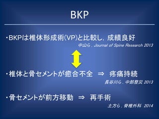 BKP
・BKPは椎体形成術(VP)と比較し，成績良好
中山ら , Journal of Spine Research 2013
・椎体と骨セメントが癒合不全 ⇒ 疼痛持続
長谷川ら , 中部整災 2013
・骨セメントが前方移動 ⇒ 再手術
土方ら , 脊椎外科 2014
 