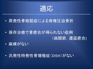 適応
• 原発性骨粗鬆症による脊椎圧迫骨折
• 保存治療で骨癒合が得られない症例
（偽関節，遷延癒合)
• 麻痺がない
• 汎発性特発性骨増殖症（DISH）がない
 