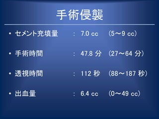 手術侵襲
• セメント充填量 ： 7.0 cc (5～9 cc)
• 手術時間 ： 47.8 分 (27～64 分)
• 透視時間 ： 112 秒 (88〜187 秒)
• 出血量 ： 6.4 cc (0～49 cc)
 