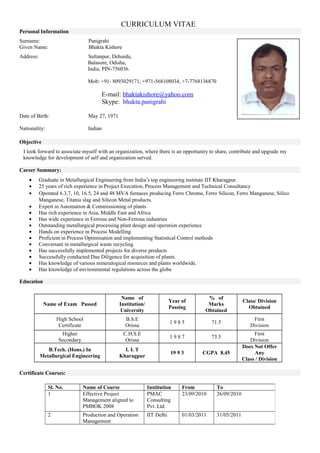 CURRICULUM VITAE
Personal Information
Surname: Panigrahi
Given Name: Bhakta Kishore
Address: Sultanpur, Dehurda,
Balasore, Odisha,
India, PIN-756036.
Mob: +91- 8093029171, +971-568108034, +7-7768136870
E-mail: bhaktakishore@yahoo.com
Skype: bhakta.panigrahi
Date of Birth: May 27, 1971
Nationality: Indian
Objective
I look forward to associate myself with an organization, where there is an opportunity to share, contribute and upgrade my
knowledge for development of self and organization served.
Career Summary:
• Graduate in Metallurgical Engineering from India’s top engineering institute IIT Kharagpur.
• 25 years of rich experience in Project Execution, Process Management and Technical Consultancy
• Operated 6.3,7, 10, 16.5, 24 and 48 MVA furnaces producing Ferro Chrome, Ferro Silicon, Ferro Manganese, Silico
Manganese, Titania slag and Silicon Metal products.
• Expert in Automation & Commissioning of plants
• Has rich experience in Asia, Middle East and Africa
• Has wide experience in Ferrous and Non-Ferrous industries
• Outstanding metallurgical processing plant design and operation experience
• Hands on experience in Process Modelling
• Proficient in Process Optimisation and implementing Statistical Control methods
• Conversant in metallurgical waste recycling
• Has successfully implemented projects for diverse products
• Successfully conducted Due Diligence for acquisition of plants.
• Has knowledge of various mineralogical resources and plants worldwide.
• Has knowledge of environmental regulations across the globe
Education
Name of Exam Passed
Name of
Institution/
University
Year of
Passing
% of
Marks
Obtained
Class/ Division
Obtained
High School
Certificate
B.S.E
Orissa
1 9 8 5 71.5
First
Division
Higher
Secondary
C.H.S.E
Orissa
1 9 8 7 73.5
First
Division
B.Tech. (Hons.) In
Metallurgical Engineering
I. I. T
Kharagpur
19 9 3 CGPA 8.45
Does Not Offer
Any
Class / Division
Certificate Courses:
Sl. No. Name of Course Institution From To
1 Effective Project
Management aligned to
PMBOK 2008
PMAC
Consulting
Pvt. Ltd.
23/09/2010 26/09/2010
2 Production and Operation
Management
IIT Delhi 01/03/2011 31/05/2011
 