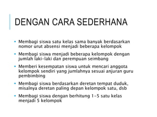DENGAN CARA SEDERHANA
 Membagi siswa satu kelas sama banyak berdasarkan
nomor urut absensi menjadi beberapa kelompok
 Membagi siswa menjadi beberapa kelompok dengan
jumlah laki-laki dan perempuan seimbang
 Memberi kesempatan siswa untuk mencari anggota
kelompok sendiri yang jumlahnya sesuai anjuran guru
pembimbing
 Membagi siswa berdasarkan deretan tempat duduk,
misalnya deretan paling depan kelompok satu, dsb
 Membagi siswa dengan berhitung 1-5 satu kelas
menjadi 5 kelompok
 