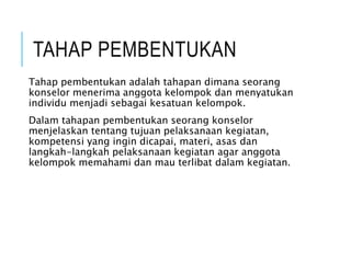 TAHAP PEMBENTUKAN
Tahap pembentukan adalah tahapan dimana seorang
konselor menerima anggota kelompok dan menyatukan
individu menjadi sebagai kesatuan kelompok.
Dalam tahapan pembentukan seorang konselor
menjelaskan tentang tujuan pelaksanaan kegiatan,
kompetensi yang ingin dicapai, materi, asas dan
langkah-langkah pelaksanaan kegiatan agar anggota
kelompok memahami dan mau terlibat dalam kegiatan.
 