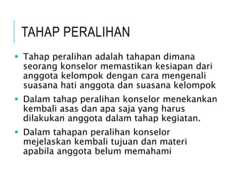 TAHAP PERALIHAN
 Tahap peralihan adalah tahapan dimana
seorang konselor memastikan kesiapan dari
anggota kelompok dengan cara mengenali
suasana hati anggota dan suasana kelompok
 Dalam tahap peralihan konselor menekankan
kembali asas dan apa saja yang harus
dilakukan anggota dalam tahap kegiatan.
 Dalam tahapan peralihan konselor
mejelaskan kembali tujuan dan materi
apabila anggota belum memahami
 