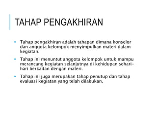 TAHAP PENGAKHIRAN
 Tahap pengakhiran adalah tahapan dimana konselor
dan anggota kelompok menyimpulkan materi dalam
kegiatan.
 Tahap ini menuntut anggota kelompok untuk mampu
merancang kegiatan selanjutnya di kehidupan sehari-
hari berkaitan dengan materi.
 Tahap ini juga merupakan tahap penutup dan tahap
evaluasi kegiatan yang telah dilakukan.
 