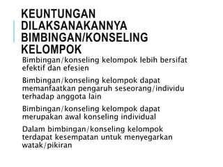 KEUNTUNGAN
DILAKSANAKANNYA
BIMBINGAN/KONSELING
KELOMPOK
Bimbingan/konseling kelompok lebih bersifat
efektif dan efesien
Bimbingan/konseling kelompok dapat
memanfaatkan pengaruh seseorang/individu
terhadap anggota lain
Bimbingan/konseling kelompok dapat
merupakan awal konseling individual
Dalam bimbingan/konseling kelompok
terdapat kesempatan untuk menyegarkan
watak/pikiran
 