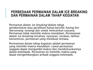 PERBEDAAN PERMAINAN DALAM ICE BREAKING
DAN PERMAINAN DALAM TAHAP KEGIATAN
Permainan dalam ice breaking (dalam tahap
pembentukan atau peralihan) hanya bersifat having fun
(bersenang-senang) dan untuk mencairkan suasana.
Permainan tidak memiliki makna mendalam. Permaianan
dalam ice breaking misalnya: nyanyian, sorakan, latihan
konsentrasi, permainan yang membuat tertawa.
Permaianan dalam tahap kegiatan adalah permainan
yang memiliki makna mendalam. Lewat permainan
anggota dapat mengambil makna dan mendiskusikannya
dalam kelompok. Permainan ini memiliki makna yang
dapat mengembangkan pribadi anggota kelompok.
 