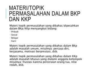 MATERI/TOPIK
PERMASALAHAN DALAM BKP
DAN KKP
Materi/topik permasalahan yang dibahas/dipecahkan
dalam BKp/KKp menyangkut bidang:
 Pribadi
 Sosial
 Belajar
 Karir
Materi/topik permasalahan yang dibahas dalam BKp
adalah masalah umum, misalnya: percaya diri,
kerjasama, motivasi berprestasi, dsb.
Materi/topik permasalahan yang dibahas dalam KKp
adalah masalah khusus yang dialami anggota kelompok
misalnya: frustasi karena perceraian orang tua, nilai
redah, dsb.
 