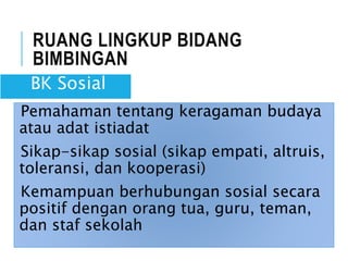 RUANG LINGKUP BIDANG
BIMBINGAN
Pemahaman tentang keragaman budaya
atau adat istiadat
Sikap-sikap sosial (sikap empati, altruis,
toleransi, dan kooperasi)
Kemampuan berhubungan sosial secara
positif dengan orang tua, guru, teman,
dan staf sekolah
BK Sosial
 