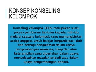 KONSEP KONSELING
KELOMPOK
Konseling kelompok (KKp) merupakan suatu
proses pemberian bantuan kepada individu
melalui suasana kelompok yang memungkinkan
setiap anggota untuk belajar berpartisipasi aktif
dan berbagi pengalaman dalam upaya
pengembangan wawasan, sikap dan atau
keterampilan yang diperlukan dalam upaya
menyelesaikan masalah pribadi atau dalam
upaya pengembangan pribadi.
 