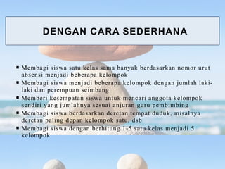  Membagi siswa satu kelas sama banyak berdasarkan nomor urut
absensi menjadi beberapa kelompok
 Membagi siswa menjadi beberapa kelompok dengan jumlah laki-
laki dan perempuan seimbang
 Memberi kesempatan siswa untuk mencari anggota kelompok
sendiri yang jumlahnya sesuai anjuran guru pembimbing
 Membagi siswa berdasarkan deretan tempat duduk, misalnya
deretan paling depan kelompok satu, dsb
 Membagi siswa dengan berhitung 1-5 satu kelas menjadi 5
kelompok
DENGAN CARA SEDERHANA
 