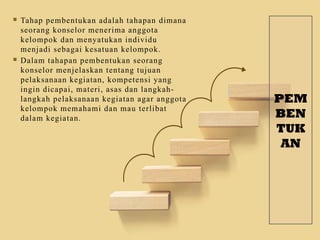 PEM
BEN
TUK
AN
 Tahap pembentukan adalah tahapan dimana
seorang konselor menerima anggota
kelompok dan menyatukan individu
menjadi sebagai kesatuan kelompok.
 Dalam tahapan pembentukan seorang
konselor menjelaskan tentang tujuan
pelaksanaan kegiatan, kompetensi yang
ingin dicapai, materi, asas dan langkah-
langkah pelaksanaan kegiatan agar anggota
kelompok memahami dan mau terlibat
dalam kegiatan.
 