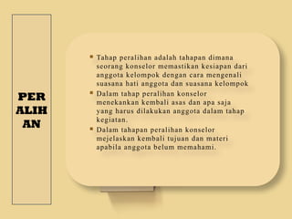 PER
ALIH
AN
 Tahap peralihan adalah tahapan dimana
seorang konselor memastikan kesiapan dari
anggota kelompok dengan cara mengenali
suasana hati anggota dan suasana kelompok
 Dalam tahap peralihan konselor
menekankan kembali asas dan apa saja
yang harus dilakukan anggota dalam tahap
kegiatan.
 Dalam tahapan peralihan konselor
mejelaskan kembali tujuan dan materi
apabila anggota belum memahami.
 
