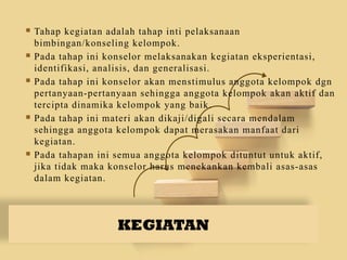 KEGIATAN
 Tahap kegiatan adalah tahap inti pelaksanaan
bimbingan/konseling kelompok.
 Pada tahap ini konselor melaksanakan kegiatan eksperientasi,
identifikasi, analisis, dan generalisasi.
 Pada tahap ini konselor akan menstimulus anggota kelompok dgn
pertanyaan-pertanyaan sehingga anggota kelompok akan aktif dan
tercipta dinamika kelompok yang baik.
 Pada tahap ini materi akan dikaji/digali secara mendalam
sehingga anggota kelompok dapat merasakan manfaat dari
kegiatan.
 Pada tahapan ini semua anggota kelompok dituntut untuk aktif,
jika tidak maka konselor harus menekankan kembali asas-asas
dalam kegiatan.
 